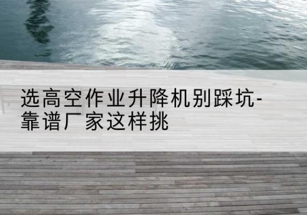兴宾剪叉式升降机厂家-选高空作业升降机别踩坑-靠谱厂家这样挑