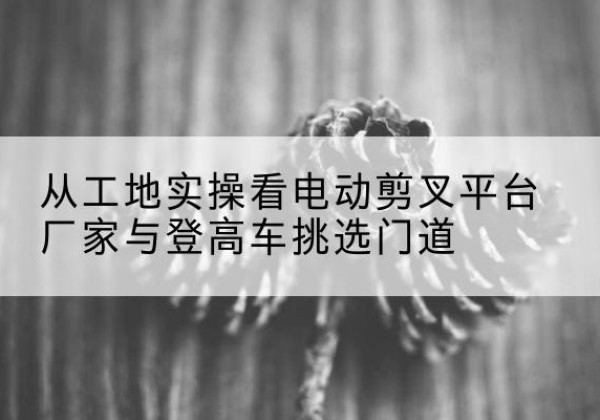 兴宾电动剪叉升降平台厂家-从工地实操看电动剪叉平台厂家与登高车挑选门道